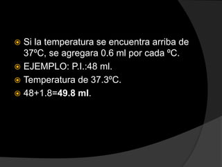  Si la temperatura se encuentra arriba de
37ºC, se agregara 0.6 ml por cada ºC.
 EJEMPLO: P.I.:48 ml.
 Temperatura de 37.3ºC.
 48+1.8=49.8 ml.
 