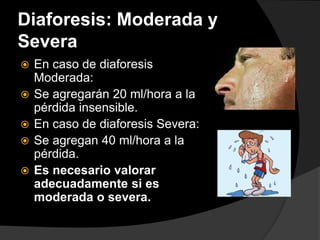 Diaforesis: Moderada y
Severa
 En caso de diaforesis
Moderada:
 Se agregarán 20 ml/hora a la
pérdida insensible.
 En caso de diaforesis Severa:
 Se agregan 40 ml/hora a la
pérdida.
 Es necesario valorar
adecuadamente si es
moderada o severa.
 