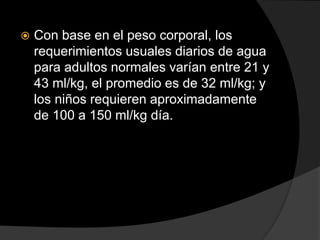  Con base en el peso corporal, los
requerimientos usuales diarios de agua
para adultos normales varían entre 21 y
43 ml/kg, el promedio es de 32 ml/kg; y
los niños requieren aproximadamente
de 100 a 150 ml/kg día.
 