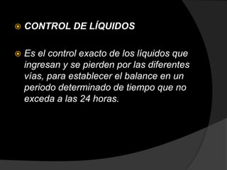  CONTROL DE LÍQUIDOS
 Es el control exacto de los líquidos que
ingresan y se pierden por las diferentes
vías, para establecer el balance en un
periodo determinado de tiempo que no
exceda a las 24 horas.
 