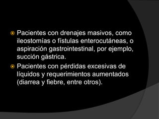  Pacientes con drenajes masivos, como
ileostomías o fístulas enterocutáneas, o
aspiración gastrointestinal, por ejemplo,
succión gástrica.
 Pacientes con pérdidas excesivas de
líquidos y requerimientos aumentados
(diarrea y fiebre, entre otros).
 