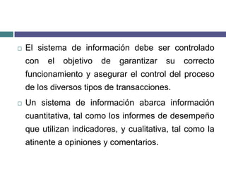 El sistema de información debe ser controlado con el objetivo de garantizar su correcto funcionamiento y asegurar el control del proceso de los diversos tipos de transacciones.Un sistema de información abarca información cuantitativa, tal como los informes de desempeño que utilizan indicadores, y cualitativa, tal como la atinente a opiniones y comentarios.