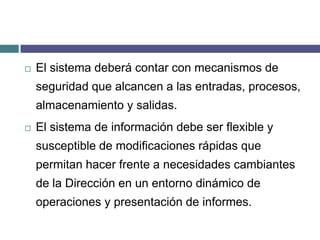 El sistema deberá contar con mecanismos de seguridad que alcancen a las entradas, procesos, almacenamiento y salidas.El sistema de información debe ser flexible y susceptible de modificaciones rápidas que permitan hacer frente a necesidades cambiantes de la Dirección en un entorno dinámico de operaciones y presentación de informes. 