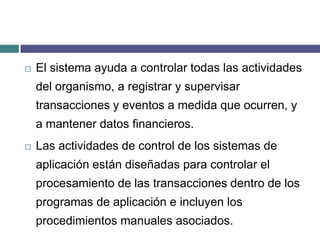 El sistema ayuda a controlar todas las actividades del organismo, a registrar y supervisar transacciones y eventos a medida que ocurren, y a mantener datos financieros.Las actividades de control de los sistemas de aplicación están diseñadas para controlar el procesamiento de las transacciones dentro de los programas de aplicación e incluyen los procedimientos manuales asociados.