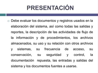 PRESENTACIÓNDebe evaluar los documentos y registros usados en la elaboración del sistema, así como todas las salidas y reportes, la descripción de las actividades de flujo de la información y de procedimientos, los archivos almacenados, su uso y su relación con otros archivos y sistemas, su frecuencia de acceso, su conservación, su seguridad y control, la documentación  repuesta, las entradas y salidas del sistema y los documentos fuentes a usarse.