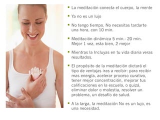 §  La meditación conecta el cuerpo, la mente
§  Ya no es un lujo
§  No tengo tiempo. No necesitas tardarte
  una hora, con 10 min.

§  Meditación dinámica 5 min.- 20 min.
  Mejor 1 vez, esta bien, 2 mejor

§  Mientras la Incluyas en tu vida diaria veras
  resultados.

§  El propósito de la meditación dictará el
  tipo de ventajas iras a recibir: para recibir
  mas energía, acelerar proceso curativo,
  tener mejor concentración, mejorar tus
  calificaciones en la escuela, o quizá,
  eliminar dolor o molestia, resolver un
  problema, un desafío de salud.

§  A la larga, la meditación No es un lujo, es
  una necesidad.
 