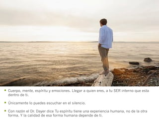 §  Cuerpo, mente, espíritu y emociones. Llegar a quien eres, a tu SER interno que esta
  dentro de ti.

§  Únicamente lo puedes escuchar en el silencio.
§  Con razón el Dr. Dayer dice Tu espíritu tiene una experiencia humana, no de la otra
  forma. Y la calidad de esa forma humana depende de ti.
 