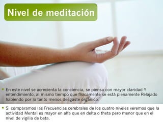 Nivel de meditación




§  En este nivel se acrecienta la conciencia, se piensa con mayor claridad Y
  entendimiento, al mismo tiempo que físicamente se está plenamente Relajado
  habiendo por lo tanto menos desgaste orgánico.

§  Si comparamos las Frecuencias cerebrales de los cuatro niveles veremos que la
  actividad Mental es mayor en alfa que en delta o theta pero menor que en el
  nivel de vigilia de beta.
 