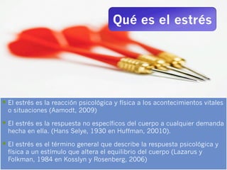 Qué es el estrés




§  El estrés es la reacción psicológica y física a los acontecimientos vitales
  o situaciones (Aamodt, 2009)

§  El estrés es la respuesta no específicos del cuerpo a cualquier demanda
  hecha en ella. (Hans Selye, 1930 en Huffman, 20010).

§  El estrés es el término general que describe la respuesta psicológica y
  física a un estímulo que altera el equilibrio del cuerpo (Lazarus y
  Folkman, 1984 en Kosslyn y Rosenberg, 2006)
 