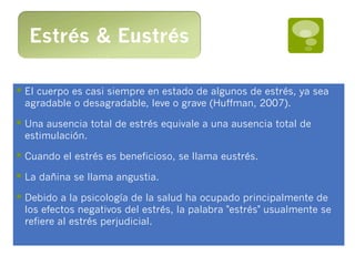 Estrés & Eustrés

§  El cuerpo es casi siempre en estado de algunos de estrés, ya sea
 agradable o desagradable, leve o grave (Huffman, 2007).

§  Una ausencia total de estrés equivale a una ausencia total de
 estimulación.

§  Cuando el estrés es beneficioso, se llama eustrés.
§  La dañina se llama angustia.
§  Debido a la psicología de la salud ha ocupado principalmente de
 los efectos negativos del estrés, la palabra "estrés" usualmente se
 refiere al estrés perjudicial.
 