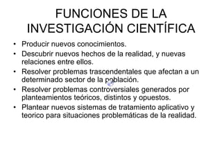 FUNCIONES DE LA
    INVESTIGACIÓN CIENTÍFICA
• Producir nuevos conocimientos.
• Descubrir nuevos hechos de la realidad, y nuevas
  relaciones entre ellos.
• Resolver problemas trascendentales que afectan a un
  determinado sector de la población.
• Resolver problemas controversiales generados por
  planteamientos teóricos, distintos y opuestos.
• Plantear nuevos sistemas de tratamiento aplicativo y
  teorico para situaciones problemáticas de la realidad.
 