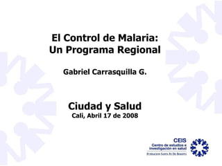 El Control de Malaria: Un Programa Regional Gabriel Carrasquilla G. Ciudad y Salud Cali, Abril 17 de 2008 