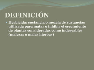 DEFINICIÓN
 Herbicida: sustancia o mezcla de sustancias
utilizada para matar o inhibir el crecimiento
de plantas consideradas como indeseables
(malezas o malas hierbas)
 