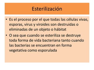 Esterilización
• Es el proceso por el que todas las células vivas,
esporas, virus y viroides son destruidas o
eliminadas de un objeto o hábitat
• O sea que cuando se esteriliza se destruye
toda forma de vida bacteriana tanto cuando
las bacterias se encuentran en forma
vegetativa como esporulada