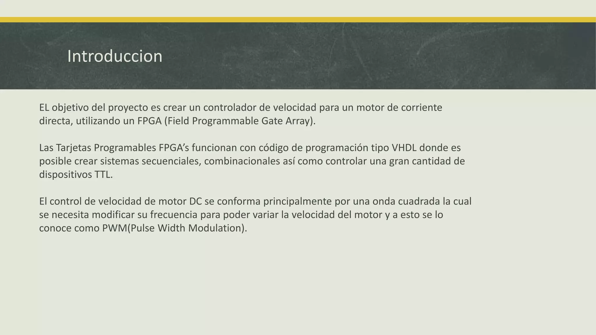 Introduccion
EL objetivo del proyecto es crear un controlador de velocidad para un motor de corriente
directa, utilizando un FPGA (Field Programmable Gate Array).
Las Tarjetas Programables FPGA’s funcionan con código de programación tipo VHDL donde es
posible crear sistemas secuenciales, combinacionales así como controlar una gran cantidad de
dispositivos TTL.
El control de velocidad de motor DC se conforma principalmente por una onda cuadrada la cual
se necesita modificar su frecuencia para poder variar la velocidad del motor y a esto se lo
conoce como PWM(Pulse Width Modulation).
 