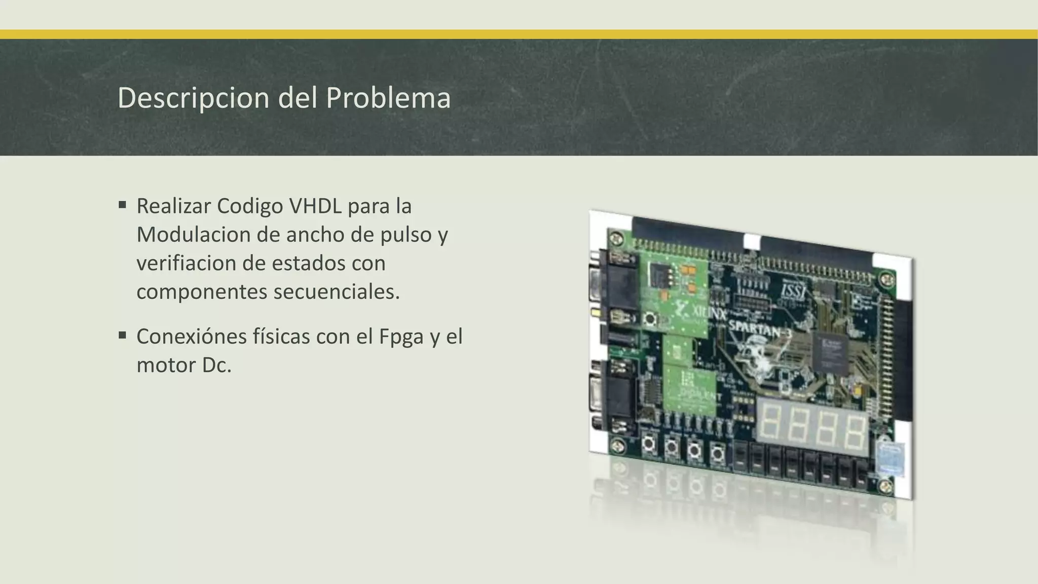 Descripcion del Problema
 Realizar Codigo VHDL para la
Modulacion de ancho de pulso y
verifiacion de estados con
componentes secuenciales.
 Conexiónes físicas con el Fpga y el
motor Dc.
 