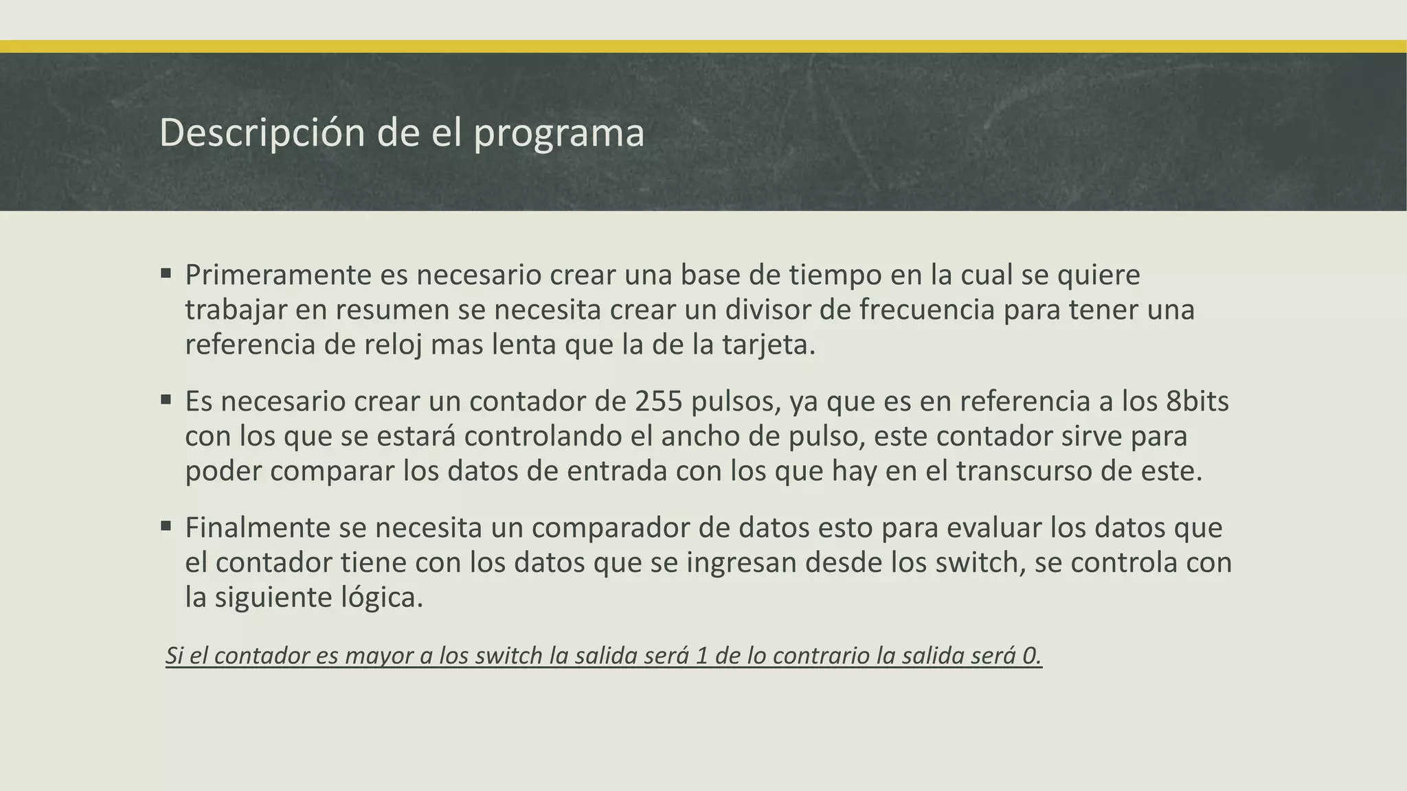 Descripción de el programa
 Primeramente es necesario crear una base de tiempo en la cual se quiere
trabajar en resumen se necesita crear un divisor de frecuencia para tener una
referencia de reloj mas lenta que la de la tarjeta.
 Es necesario crear un contador de 255 pulsos, ya que es en referencia a los 8bits
con los que se estará controlando el ancho de pulso, este contador sirve para
poder comparar los datos de entrada con los que hay en el transcurso de este.
 Finalmente se necesita un comparador de datos esto para evaluar los datos que
el contador tiene con los datos que se ingresan desde los switch, se controla con
la siguiente lógica.
Si el contador es mayor a los switch la salida será 1 de lo contrario la salida será 0.
 