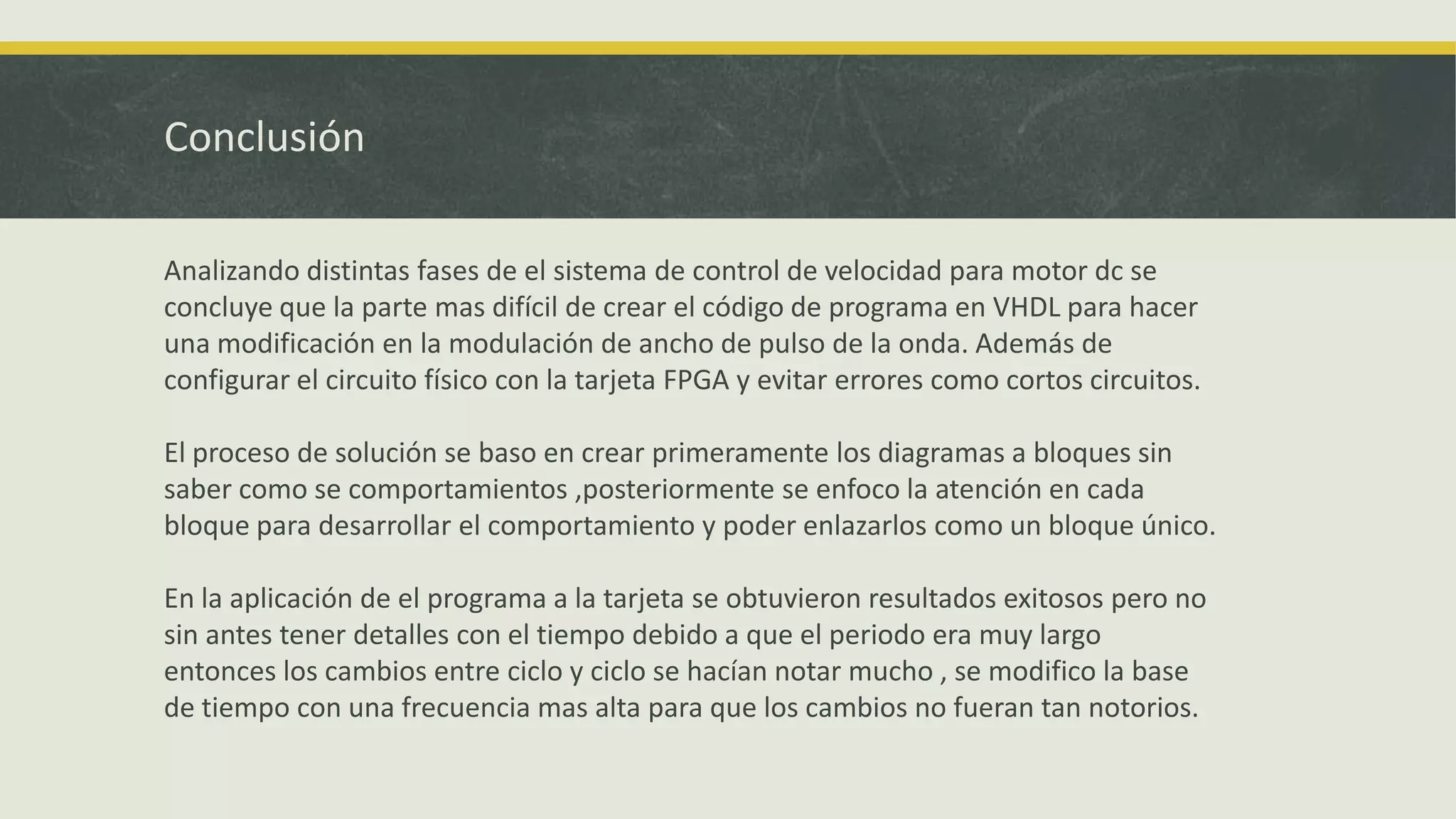 Conclusión
Analizando distintas fases de el sistema de control de velocidad para motor dc se
concluye que la parte mas difícil de crear el código de programa en VHDL para hacer
una modificación en la modulación de ancho de pulso de la onda. Además de
configurar el circuito físico con la tarjeta FPGA y evitar errores como cortos circuitos.
El proceso de solución se baso en crear primeramente los diagramas a bloques sin
saber como se comportamientos ,posteriormente se enfoco la atención en cada
bloque para desarrollar el comportamiento y poder enlazarlos como un bloque único.
En la aplicación de el programa a la tarjeta se obtuvieron resultados exitosos pero no
sin antes tener detalles con el tiempo debido a que el periodo era muy largo
entonces los cambios entre ciclo y ciclo se hacían notar mucho , se modifico la base
de tiempo con una frecuencia mas alta para que los cambios no fueran tan notorios.
 