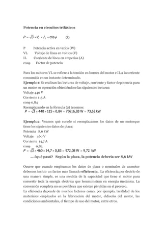 Potencia en circuitos trifásicos




P    Potencia activa en vatios (W)
VL    Voltaje de línea en voltios (V)
IL   Corriente de línea en amperios (A)
cosφ   Factor de potencia


Para los motores VL se refiere a la tensión en bornes del motor e IL a lacorriente
consumida en un instante determinado.
Ejemplo1: Se realizan las lecturas de voltaje, corriente y factor depotencia para
un motor en operación obteniéndose las siguientes lecturas:
Voltaje 440 V
Corriente 115 A
cosφ 0,84
Reemplazando en la fórmula (2) tenemos:



Ejemplo2: Veamos qué sucede si reemplazamos los datos de un motorque
tiene los siguientes datos de placa:
Potencia 8,6 kW
Voltaje 460 V
Corriente 14,7 A
cosφ     0,83


     … ¿qué pasó? Según la placa, la potencia debería ser 8,6 kW


Ocurre que cuando empleamos los datos de placa o nominales de unmotor
debemos incluir un factor mas llamado eficiencia . La eficiencia,por decirlo de
una manera simple, es una medida de la capacidad que tiene el motor para
convertir toda la energía eléctrica que lesuministran en energía mecánica. La
conversión completa no es posibleya que existen pérdidas en el proceso.
La eficiencia depende de muchos factores como, por ejemplo, lacalidad de los
materiales empleados en la fabricación del motor, eldiseño del motor, las
condiciones ambientales, el tiempo de uso del motor, entre otros.
 