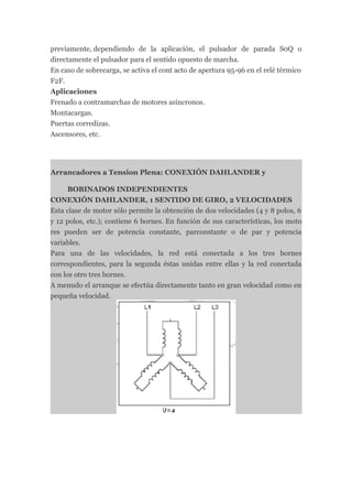 previamente, dependiendo de la aplicación, el pulsador de parada S0Q o
directamente el pulsador para el sentido opuesto de marcha.
En caso de sobrecarga, se activa el cont acto de apertura 95-96 en el relé térmico
F2F.
Aplicaciones
Frenado a contramarchas de motores asíncronos.
Montacargas.
Puertas corredizas.
Ascensores, etc.




Arrancadores a Tension Plena: CONEXIÓN DAHLANDER y

      BOBINADOS INDEPENDIENTES
CONEXIÓN DAHLANDER, 1 SENTIDO DE GIRO, 2 VELOCIDADES
Esta clase de motor sólo permite la obtención de dos velocidades (4 y 8 polos, 6
y 12 polos, etc.); contiene 6 bornes. En función de sus características, los moto
res pueden ser de potencia constante, parconstante o de par y potencia
variables.
Para una de las velocidades, la red está conectada a los tres bornes
correspondientes, para la segunda éstas unidas entre ellas y la red conectada
con los otro tres bornes.
A menudo el arranque se efectúa directamente tanto en gran velocidad como en
pequeña velocidad.
 