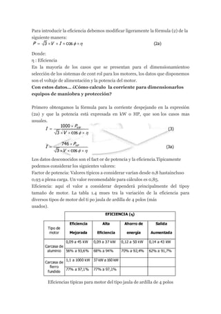 Para introducir la eficiencia debemos modificar ligeramente la fórmula (2) de la
siguiente manera:


Donde:
η : Eficiencia
En la mayoría de los casos que se presentan para el dimensionamientoo
selección de los sistemas de cont rol para los motores, los datos que disponemos
son el voltaje de alimentación y la potencia del motor.
Con estos datos… ¿Cómo calculo la corriente para dimensionarlos
equipos de maniobra y protección?


Primero obtengamos la fórmula para la corriente despejando en la expresión
(2a) y que la potencia está expresada en kW o HP, que son los casos mas
usuales.




Los datos desconocidos son el fact or de potencia y la eficiencia.Típicamente
podemos considerar los siguientes valores:
Factor de potencia: Valores típicos a considerar varían desde 0,8 hastaincluso
0,93 a plena carga. Un valor recomendable para cálculos es 0,85.
Eficiencia: aquí el valor a considerar dependerá principalmente del tipoy
tamaño de motor. La tabla 1.4 mues tra la variación de la eficiencia para
diversos tipos de motor del ti po jaula de ardilla de 4 polos (más
usados).




        Eficiencias típicas para motor del tipo jaula de ardilla de 4 polos
 