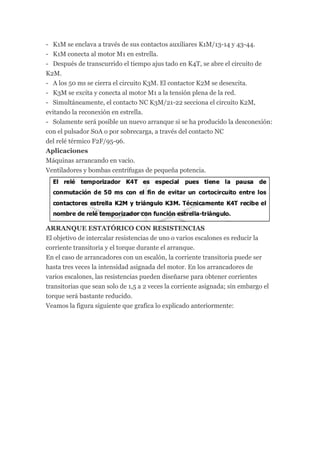 - K1M se enclava a través de sus contactos auxiliares K1M/13-14 y 43-44.
- K1M conecta al motor M1 en estrella.
- Después de transcurrido el tiempo ajus tado en K4T, se abre el circuito de
K2M.
- A los 50 ms se cierra el circuito K3M. El contactor K2M se desexcita.
- K3M se excita y conecta al motor M1 a la tensión plena de la red.
- Simultáneamente, el contacto NC K3M/21-22 secciona el circuito K2M,
evitando la reconexión en estrella.
- Solamente será posible un nuevo arranque si se ha producido la desconexión:
con el pulsador S0A o por sobrecarga, a través del contacto NC
del relé térmico F2F/95-96.
Aplicaciones
Máquinas arrancando en vacío.
Ventiladores y bombas centrífugas de pequeña potencia.




ARRANQUE ESTATÓRICO CON RESISTENCIAS
El objetivo de intercalar resistencias de uno o varios escalones es reducir la
corriente transitoria y el torque durante el arranque.
En el caso de arrancadores con un escalón, la corriente transitoria puede ser
hasta tres veces la intensidad asignada del motor. En los arrancadores de
varios escalones, las resistencias pueden diseñarse para obtener corrientes
transitorias que sean solo de 1,5 a 2 veces la corriente asignada; sin embargo el
torque será bastante reducido.
Veamos la figura siguiente que grafica lo explicado anteriormente:
 