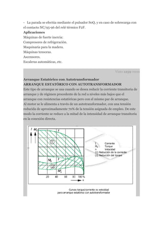 - La parada se efectúa mediante el pulsador S0Q, y en caso de sobrecarga con
el contacto NC/95-96 del relé térmico F2F.
Aplicaciones
Máquinas de fuerte inercia:
Compresores de refrigeración.
Maquinaria para la madera.
Máquinas tensoras.
Ascensores.
Escaleras automáticas, etc.


                                                                Visto 1259 veces

Arranque Estatórico con Autotransformador
ARRANQUE ESTATÓRICO CON AUTOTRANSFORMADOR
Este tipo de arranque se usa cuando se desea reducir la corriente transitoria de
arranque y de régimen procedente de la red a niveles más bajos que el
arranque con resistencias estatóricas pero con el mismo par de arranque.
Al motor se le alimenta a través de un autotransformador, con una tensión
reducida de aproximadamente 70% de la tensión asignada de empleo. De este
modo la corriente se reduce a la mitad de la intensidad de arranque transitoria
en la conexión directa.
 