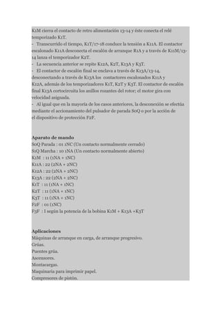 K1M cierra el contacto de retro alimentación 13-14 y éste conecta el relé
temporizado K1T.
- Transcurrido el tiempo, K1T/17-18 conduce la tensión a K11A. El contactor
escalonado K11A desconecta el escalón de arranque R1A y a través de K11M/13-
14 lanza el temporizador K2T.
- La secuencia anterior se repite K12A, K2T, K13A y K3T.
- El contactor de escalón final se enclava a través de K13A/13-14,
desconectando a través de K13A los contactores escalonados K11A y
K12A, además de los temporizadores K1T, K2T y K3T. El contactor de escalón
final K13A cortocircuita los anillos rozantes del rotor; el motor gira con
velocidad asignada.
- Al igual que en la mayoría de los casos anteriores, la desconexión se efectúa
mediante el accionamiento del pulsador de parada S0Q o por la acción de
el dispositivo de protección F2F.



Aparato de mando
S0Q Parada : 01 1NC (Un contacto normalmente cerrado)
S1Q Marcha : 10 1NA (Un contacto normalmente abierto)
K1M : 11 (1NA + 1NC)
K11A : 22 (2NA + 2NC)
K12A : 22 (2NA + 2NC)
K13A : 22 (2NA + 2NC)
K1T : 11 (1NA + 1NC)
K2T : 11 (1NA + 1NC)
K3T : 11 (1NA + 1NC)
F2F : 01 (1NC)
F3F : I según la potencia de la bobina K1M + K13A +K3T



Aplicaciones
Máquinas de arranque en carga, de arranque progresivo.
Grúas.
Puentes grúa.
Ascensores.
Montacargas.
Maquinaria para imprimir papel.
Compresores de pistón.
 