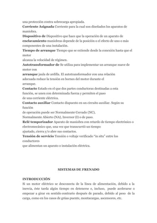 una protección contra sobrecarga apropiada.
Corriente Asignada Corriente para la cual son diseñados los aparatos de
maniobra.
Dispositivo de Dispositivo que hace que la operación de un aparato de
enclavamiento maniobras depende de la posición o el efecto de uno o más
componentes de una instalación.
Tiempo de arranque Tiempo que se extiende desde la conexión hasta que el
motor
alcanza la velocidad de régimen.
Autotransformador de Se utiliza para implementar un arranque suave de
motor con
arranque jaula de ardilla. El autotransformador con una relación
adecuada reduce la tensión en bornes del motor durante el
arranque.
Contacto Estado en el que dos partes conductoras destinadas a esta
función, se unen con determinada fuerza y permiten el paso
de una corriente eléctrica.
Contacto auxiliar Contacto dispuesto en un circuito auxiliar. Según su
función
de operación puede ser Normalmente Cerrado (NC),
Normalmente Abierto (NA), Inversor (I) o de paso.
Relé temporizador Aparato de maniobra con retardo de tiempo electrónico o
electromecánico que, una vez que transcurrió un tiempo
ajustado, cierra y/o abre sus contactos.
Tensión de servicio Tensión o voltaje verificado “in situ” entre los
conductores
que alimentan un aparato o instalación eléctrica.




                       SISTEMAS DE FRENADO


INTRODUCCIÓN
Si un motor eléctrico se desconecta de la línea de alimentación, debido a la
inercia, éste tarda algún tiempo en detenerse e, incluso, puede acelerarse o
empezar a girar en sentido contrario después de parado, debido al peso de la
carga, como en los casos de grúas puente, montacargas, ascensores, etc.
 