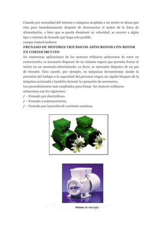 Cuando por necesidad del sistema o máquina acoplada a un motor se desea que
ésta pare inmediatamente después de desconectar el motor de la línea de
alimentación, o bien que se pueda disminuir su velocidad, se recurre a algún
tipo o sistema de frenado que haga esto posible.
curspo control motores
FRENADO DE MOTORES TRIFÁSICOS ASÍNCRONOS CON ROTOR
EN CORTOCIRCUITO
En numerosas aplicaciones de los motores trifásicos asíncronos de rotor en
cortocircuito, es necesario disponer de un sistema seguro que permita frenar el
motor en un momento determinado; es decir, es necesario disponer de un par
de frenado. Esto sucede, por ejemplo, en máquinas herramientas donde la
precisión del trabajo o la seguridad del personal exigen un rápido bloqueo de la
máquina accionada y también durante la operación de ascensores.
Los procedimientos más empleados para frenar los motores trifásicos
asíncronos son los siguientes:
ƒ - Frenado por electrofreno.
ƒ - Frenado a contracorriente.
ƒ - Frenado por inyección de corriente continua.
 