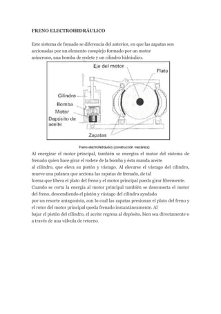 FRENO ELECTROHIDRÁULICO


Este sistema de frenado se diferencia del anterior, en que las zapatas son
accionadas por un elemento complejo formado por un motor
asíncrono, una bomba de rodete y un cilindro hidráulico.




Al energizar el motor principal, también se energiza el motor del sistema de
frenado quien hace girar el rodete de la bomba y ésta manda aceite
al cilindro, que eleva su pistón y vástago. Al elevarse el vástago del cilindro,
mueve una palanca que acciona las zapatas de frenado, de tal
forma que libera el plato del freno y el motor principal pueda girar libremente.
Cuando se corta la energía al motor principal también se desconecta el motor
del freno, descendiendo el pistón y vástago del cilindro ayudado
por un resorte antagonista, con lo cual las zapatas presionan el plato del freno y
el rotor del motor principal queda frenado instantáneamente. Al
bajar el pistón del cilindro, el aceite regresa al depósito, bien sea directamente o
a través de una válvula de retorno.
 