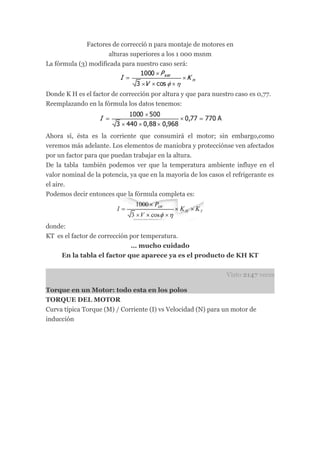 Factores de correcció n para montaje de motores en
                     alturas superiores a los 1 000 msnm
La fórmula (3) modificada para nuestro caso será:



Donde K H es el factor de corrección por altura y que para nuestro caso es 0,77.
Reemplazando en la fórmula los datos tenemos:




Ahora sí, ésta es la corriente que consumirá el motor; sin embargo,como
veremos más adelante. Los elementos de maniobra y protecciónse ven afectados
por un factor para que puedan trabajar en la altura.
De la tabla también podemos ver que la temperatura ambiente influye en el
valor nominal de la potencia, ya que en la mayoría de los casos el refrigerante es
el aire.
Podemos decir entonces que la fórmula completa es:




donde:
KT es el factor de corrección por temperatura.
                              … mucho cuidado
    En la tabla el factor que aparece ya es el producto de KH KT


                                                                Visto 2147 veces

Torque en un Motor: todo esta en los polos
TORQUE DEL MOTOR
Curva típica Torque (M) / Corriente (I) vs Velocidad (N) para un motor de
inducción
 