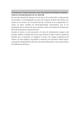 Frenado por Contracorriente y por Inyeccion de Corriente continua
FRENO INCORPORADO EN EL MOTOR
En este tipo especial de motores, el rotor que es de cortocircuito, es ligeramente
troncocónico y está desplazado un poco con respecto al núcleo del estator, por
medio de un resorte. En el extremo del eje, contrario al de acoplamiento, se
coloca un plato, también de forma ligeramente troncocónico, que al ser
desplazado por el resorte del rotor presiona contra una banda de frenado que
lleva interiormente la carcasa del rotor.
Cuando el motor no está conectado a la línea de alimentación siempre está
frenado, debido al empuje del resorte que presiona el plato contra la banda de
frenado; por el contrario, al energizar el motor, los campos magnéticos del
estator y el rotor obligan a este último a centrarse con el primero, dando lugar a
un pequeño desplazamiento del rotor que girará libremente, como consecuencia
de la liberación del freno.
 