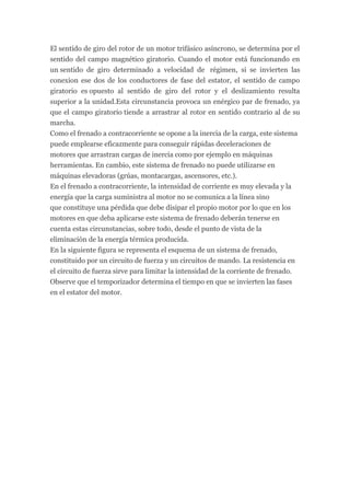 El sentido de giro del rotor de un motor trifásico asíncrono, se determina por el
sentido del campo magnético giratorio. Cuando el motor está funcionando en
un sentido de giro determinado a velocidad de régimen, si se invierten las
conexion ese dos de los conductores de fase del estator, el sentido de campo
giratorio es opuesto al sentido de giro del rotor y el deslizamiento resulta
superior a la unidad.Esta circunstancia provoca un enérgico par de frenado, ya
que el campo giratorio tiende a arrastrar al rotor en sentido contrario al de su
marcha.
Como el frenado a contracorriente se opone a la inercia de la carga, este sistema
puede emplearse eficazmente para conseguir rápidas deceleraciones de
motores que arrastran cargas de inercia como por ejemplo en máquinas
herramientas. En cambio, este sistema de frenado no puede utilizarse en
máquinas elevadoras (grúas, montacargas, ascensores, etc.).
En el frenado a contracorriente, la intensidad de corriente es muy elevada y la
energía que la carga suministra al motor no se comunica a la línea sino
que constituye una pérdida que debe disipar el propio motor por lo que en los
motores en que deba aplicarse este sistema de frenado deberán tenerse en
cuenta estas circunstancias, sobre todo, desde el punto de vista de la
eliminación de la energía térmica producida.
En la siguiente figura se representa el esquema de un sistema de frenado,
constituido por un circuito de fuerza y un circuitos de mando. La resistencia en
el circuito de fuerza sirve para limitar la intensidad de la corriente de frenado.
Observe que el temporizador determina el tiempo en que se invierten las fases
en el estator del motor.
 