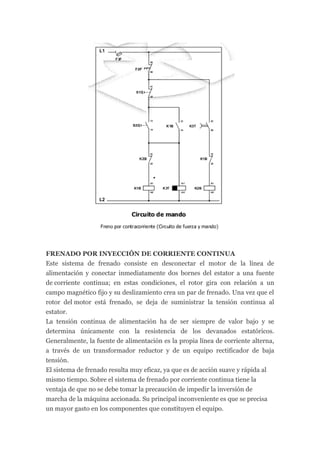 FRENADO POR INYECCIÓN DE CORRIENTE CONTINUA
Este sistema de frenado consiste en desconectar el motor de la línea de
alimentación y conectar inmediatamente dos bornes del estator a una fuente
de corriente continua; en estas condiciones, el rotor gira con relación a un
campo magnético fijo y su deslizamiento crea un par de frenado. Una vez que el
rotor del motor está frenado, se deja de suministrar la tensión continua al
estator.
La tensión continua de alimentación ha de ser siempre de valor bajo y se
determina únicamente con la resistencia de los devanados estatóricos.
Generalmente, la fuente de alimentación es la propia línea de corriente alterna,
a través de un transformador reductor y de un equipo rectificador de baja
tensión.
El sistema de frenado resulta muy eficaz, ya que es de acción suave y rápida al
mismo tiempo. Sobre el sistema de frenado por corriente continua tiene la
ventaja de que no se debe tomar la precaución de impedir la inversión de
marcha de la máquina accionada. Su principal inconveniente es que se precisa
un mayor gasto en los componentes que constituyen el equipo.
 
