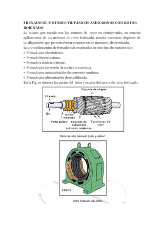 FRENADO DE MOTORES TRIFÁSICOS ASÍNCRONOS CON ROTOR
BOBINADO
Lo mismo que sucede con los motores de rotor en cortocircuito, en muchas
aplicaciones de los motores de rotor bobinado, resulta necesario disponer de
un dispositivo que permita frenar el motor en un momento determinado.
Los procedimientos de frenado más empleados en este tipo de motores son:
• Frenado por electrofreno.
• Frenado hipersíncrono.
• Frenado a contracorriente.
• Frenado por inyección de corriente continua.
• Frenado por autoexcitación de corriente continua.
• Frenado por alimentación desequilibrada.
En la Fig. se observa las partes del rotor y estator del motor de rotor bobinado.
 