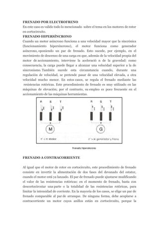 FRENADO POR ELECTROFRENO
En este caso es valido todo lo mencionado sobre el tema en los motores de rotor
en cortocircuito.
FRENADO HIPERSÍNCRONO
Cuando un motor asíncrono funciona a una velocidad mayor que la sincrónica
(funcionamiento hipersíncrono), el motor funciona como generador
asíncrono, oponiendo un par de frenado. Esto sucede, por ejemplo, en el
movimiento de descenso de una carga en que, además de la velocidad propia del
motor de accionamiento, interviene la aceleració n de la gravedad: como
consecuencia, la carga puede llegar a alcanzar una velocidad superior a la de
sincronismo. También sucede esta circunstancia cuando, durante una
regulación de velocidad, se pretende pasar de una velocidad elevada, a otra
velocidad mucho menor. En estos casos, se regula el frenado mediante las
 resistencias rotóricas. Este procedimiento de frenado es muy utilizado en las
máquinas de elevación; por el contrario, su empleo es poco frecuente en el
accionamiento de las máquinas herramientas.




FRENADO A CONTRACORRIENTE


Al igual que el motor de rotor en cortocircuito, este procedimiento de frenado
consiste en invertir la alimentación de dos fases del devanado del estator,
cuando el motor está ya lanzado. El par de frenado puede ajustarse modificando
el valor de las resistencias rotóricas: en el momento de frenado, basta con
descortocircutar una parte o la totalidad de las resistencias rotóricas, para
limitar la intensidad de corriente. En la mayoría de los casos, se elige un par de
frenado comparable al par de arranque. De ninguna forma, debe acoplarse a
contracorriente un motor cuyos anillos están en cortocircuito, porque la
 