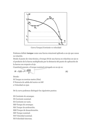 Curva Torque/Corriente vs velocidad

Podemos definir torque como una fuerza rotacional aplicada a un eje que causa
su rotación.
Desde el punto de vista técnico, el torque M de una fuerza en relacióna un eje es
el producto de la fuerza multiplicada por la distancia del punto de aplicación de
la fuerza con respecto al eje.
Cuantitativamente, el torque nominal entregado en un eje es:




Donde:
M Torque en newton-metro (Nm)
P Potencia de salida del motor en kW
n Velocidad en rpm


De la curva podemos distinguir los siguientes puntos:


ID Corriente de arranque.
IN Corriente nominal.
IO Corriente en vacío.
MD Torque de arranque.
MA Torque de aceleración.
MM Torque de desaceleración.
MN Torque nominal.
NN Velocidad nominal.
NS Velocidad síncrona.
 