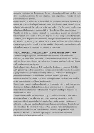 corriente continua, las dimensiones de las resistencias rotóricas pueden redu
cirse considerablemente, lo que significa una importante ventaja en este
procedimiento de frenado.
Generalmente, el valor de la intensidad de corriente continua inyectada al
estator, está determinada por las condiciones más desfavorables, es decir, motor
caliente y tensión de la red a su más bajo valor. Por lo tanto, resulta una
sobreintensidad cuando el motor está frío y la red sometida a sobretensión.
Cuando se trata de mando manual, es aconsejable prever un dispositivo
temporizador, que corte el frenado después de un tiempo predeterminado.
En efecto, si el dispositivo de maniobra se dejara indefinidamente en posición
de frenado, el motor y su fuente de corriente sufrirían un calentamiento
excesivo, que podría conducir a su destrucción; ninguna circunstancia revelaría
este peligro, ya que la máquina permanecería en reposo.

FRENADO POR AUTOEXCITACIÓN DE CORRIENTE CONTINUA
En el frenado por inyección de corriente continua el estator actúa como
excitatriz y el rotor como alternador. Parece convenient e utilizar esta tensión
rotórica alterna y rectificarla para alimentar al estator, realizando de esta forma
un frenado por autoexcitación.
Siguiendo este procedimiento de frenado se ha diseñado el esquema de la Fig.
5.17, que corresponde a un equipo de elevación con frenado durante el descenso
y que permite una velocidad reducida y estable. El rectificador debe soportar
permanentemente una intensidad de corriente rotórica próxima a la
corriente nominal del motor, con importantes puntas de corriente y de tensión
en los momentos de cambio de acoplamiento.
En ascenso o en descenso lanzado se cierra el contactor c2 y el motor arranca en
el momento de la puesta bajo tensión de c1 (ascenso) o de c11 (descenso);
las resistencias rotóricas se cortocircuitan progresivamente por medio de los
contactores c21 a c24.
En descenso frenado, los contactores c1 y c11 están en reposo; el motor está
desconectado de la red, el contactor c2 está abierto y las resistencias de
arranque están desconectadas del circuito. Los co ntactores c3 y c31 unen el
rotor con el estator, a través del equipo rectificador, permitiendo de esta forma
 un autocebado del sistema de frenado. Para facilitar y acelerar el cebado un
pequeño transformador TR suministra una corriente de aportación. Una
resistencia R1 limita la corriente y protege el transformador en caso de
fluctuaciones de la tensión rotórica.
 