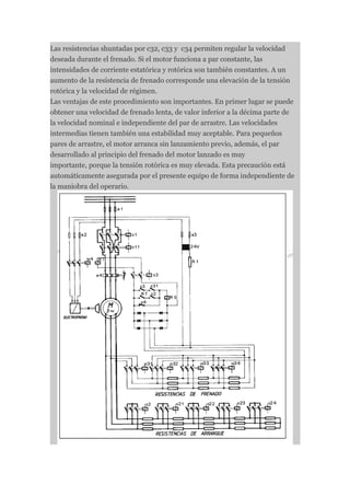 Las resistencias shuntadas por c32, c33 y c34 permiten regular la velocidad
deseada durante el frenado. Si el motor funciona a par constante, las
intensidades de corriente estatórica y rotórica son también constantes. A un
aumento de la resistencia de frenado corresponde una elevación de la tensión
rotórica y la velocidad de régimen.
Las ventajas de este procedimiento son importantes. En primer lugar se puede
obtener una velocidad de frenado lenta, de valor inferior a la décima parte de
la velocidad nominal e independiente del par de arrastre. Las velocidades
intermedias tienen también una estabilidad muy aceptable. Para pequeños
pares de arrastre, el motor arranca sin lanzamiento previo, además, el par
desarrollado al principio del frenado del motor lanzado es muy
importante, porque la tensión rotórica es muy elevada. Esta precaución está
automáticamente asegurada por el presente equipo de forma independiente de
la maniobra del operario.
 