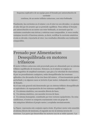 Esquema explicativo de un equipo para el frenado por autoexcitación de
                                  corriente
        continua, de un motor trifásico asíncrono, con rotor bobinado


Finalmente, las corrientes en el estator y en el rotor no son elevadas y se ajustan
al valor del par de arrastre que se pretende equilibrar. Para utilizar el frenado
por autoexcitación en un motor con rotor bobinado, es necesario que las
corrientes nominales esta tóricas y rotóricas sean comparables. A veces resulta
ventajoso invertir el funciona miento, es decir, rectificar la corriente estatórica
si esta es elevada e inyectarla al rotor. Los resultados obtenidos son totalmente
comparables.




Frenado por Alimentacion
  Desequilibrada en motores
  trifasicos
El motor trifásico asíncrono está proyectado para ser alimentado por un sistema
trifásico equilibrado de tensiones. Entonces, en el estator se origina un
flujo magnético de amplitud constante y que gira a la velocidad de sincronismo.
Si por un procedimiento cualquiera, están desequilibradas las tensiones
aplicadas a los devanados de las tres fases del estator, el funcionamiento queda
perturbado y en algunos casos se invierte el par motor, trabajando en régimen
de frenado.
En el caso más general está demostrado que un sistema trifásico desequilibrado
es equivalente a la superposición de tres sistemas equilibrados:
a) Un sistema simétrico, con sucesión directa de fases.
b) Un sistema simétrico, con sucesión inversa de fases.
c) Un sistema homopolar, constituido por tres vectores equipolentes. En estas
condiciones, el motor se comporta exactamente como un grupo de
tres máquinas idénticas al propio motor y acopladas mecánicamente.


La Figura representa este conjunto equiva lente. El primer motor está sometido
al sistema directo de tensiones, el segundo mo tor al sistema inverso de
tensiones. Los pares que desarrollan los motores son de se ntido opuesto. Las
 