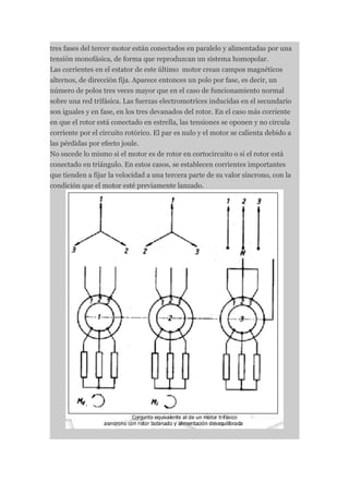 tres fases del tercer motor están conectados en paralelo y alimentadas por una
tensión monofásica, de forma que reproduzcan un sistema homopolar.
Las corrientes en el estator de este último motor crean campos magnéticos
alternos, de dirección fija. Aparece entonces un polo por fase, es decir, un
número de polos tres veces mayor que en el caso de funcionamiento normal
sobre una red trifásica. Las fuerzas electromotrices inducidas en el secundario
son iguales y en fase, en los tres devanados del rotor. En el caso más corriente
en que el rotor está conectado en estrella, las tensiones se oponen y no circula
corriente por el circuito rotórico. El par es nulo y el motor se calienta debido a
las pérdidas por efecto joule.
No sucede lo mismo si el motor es de rotor en cortocircuito o si el rotor está
conectado en triángulo. En estos casos, se establecen corrientes importantes
que tienden a fijar la velocidad a una tercera parte de su valor síncrono, con la
condición que el motor esté previamente lanzado.
 