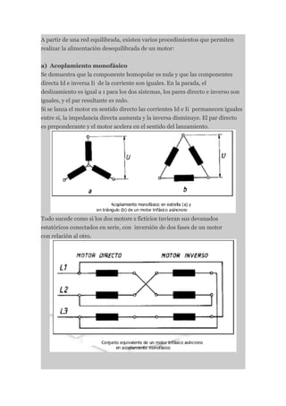 A partir de una red equilibrada, existen varios procedimientos que permiten
realizar la alimentación desequilibrada de un motor:


a) Acoplamiento monofásico
Se demuestra que la componente homopolar es nula y que las componentes
directa Id e inversa Ii de la corriente son iguales. En la parada, el
deslizamiento es igual a 1 para los dos sistemas, los pares directo e inverso son
iguales, y el par resultante es nulo.
Si se lanza el motor en sentido directo las corrientes Id e Ii permanecen iguales
entre sí, la impedancia directa aumenta y la inversa disminuye. El par directo
es preponderante y el motor acelera en el sentido del lanzamiento.




Todo sucede como si los dos motore s ficticios tuvieran sus devanados
estatóricos conectados en serie, con inversión de dos fases de un motor
con relación al otro.
 