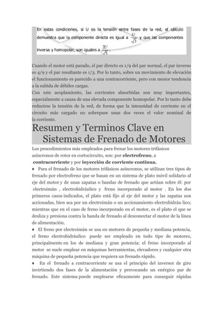 Cuando el motor está parado, el par directo es 1/9 del par normal, el par inverso
es 4/9 y el par resultante es 1/3. Por lo tanto, sobre un movimiento de elevación
el funcionamiento es parecido a una contracorriente, pero con menor tendencia
a la subida de débiles cargas.
Con este acoplamiento, las corrientes absorbidas son muy importantes,
especialmente a causa de una elevada componente homopolar. Por lo tanto debe
reducirse la tensión de la red, de forma que la intensidad de corriente en el
circuito más cargado no sobrepase unas dos veces el valor nominal de
la corriente.

Resumen y Terminos Clave en
  Sistemas de Frenado de Motores
Los procedimientos más empleados para frenar los motores trifásicos
asíncronos de rotor en cortocircuito, son: por electrofreno, a
 contracorriente y por inyección de corriente continua.
♦ Para el frenado de los motores trifásicos asíncronos, se utilizan tres tipos de
frenado por electrofreno que se basan en un sistema de plato móvil solidario al
eje del motor y de unas zapatas o bandas de frenado que actúan sobre él: por
 electroimán , electrohidráulico y freno incorporado al motor . En los dos
primeros casos indicados, el plato está fijo al eje del motor y las zapatas son
accionadas, bien sea por un electroimán o un accionamiento electrohidráu lico;
mientras que en el caso de freno incorporado en el motor, es el plato el que se
desliza y presiona contra la banda de frenado al desconectar el motor de la línea
de alimentación.
♦ El freno por electroimán se usa en motores de pequeña y mediana potencia,
el freno electrohidráulico puede ser empleado en todo tipo de motores,
principalmente en los de mediana y gran potencia; el freno incorporado al
motor se suele emplear en máquinas herramientas, elevadores y cualquier otra
máquina de pequeña potencia que requiera un frenado rápido.
♦ En el frenado a contracorriente se usa el principio del inversor de giro
invirtiendo dos fases de la alimentación y provocando un enérgico par de
frenado. Este sistema puede emplearse eficazmente para conseguir rápidas
 