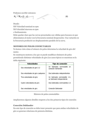 Podemos escribir entonces:




Donde:
NN Velocidad nominal en rpm
NS Velocidad síncrona en rpm
s Deslizamiento
Debe quedar claro que las curvas presentadas son válidas para loscasos en que
alimentamos al motor con la frecuencia nominal deoperación. Una variación en
la frecuencia producirá un desplazamiento paralelo de la curva.


MOTORES DE POLOS CONMUTABLES
Ya hemos visto cómo el número de polos determina la velocidad de giro del
motor.
Se construyen motores a los que se puede modificar elnúmero de polos
permitiendo distintas velocidades de giro.Los casos típicos se muestran en la
tabla siguiente:




                         Motores de polos conmutables


Ampliaremos algunos detalles respecto a los dos primeros tipos de conexión:


Conexión Dahlander
En este tipo de conexión se debe tener presente que para ambas velocidades de
giro se generan relaciones de potencia distintas.
 