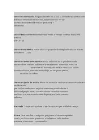 Motor de inducción Máquina eléctrica en la cual la corriente que circula en el
bobinado secundario es inducida, quiere decir que no hay
eléctrica física entre el bobinado primario y el
secundario.



Motor trifásico Motor eléctrico que recibe la energía eléctrica de una red
trifásica
(L1-L2-L3).



Motor monofásico Motor eléctrico que recibe la energía eléctrica de una red
monofásica (L1-N).



Motor de rotor bobinado Motor de inducción en el que el devanado
secundario es similar a del estator y con el mismo número de polos; los
                  terminales del bobinado del rotor se conectan a anillos
rozantes aislados,montados sobre el eje, en los que se apoyan
      escobillas de carbón.



Motor de jaula de ardilla Motor de inducción en el que el devanado del rotor
está formado
por varillas conductoras alojadas en ranuras practicadas en el
hierro del propio rotor y cortocircuitadas en ambos extremos
mediante dos platos conductores dispuestos en cada extremo
del rotor.



Potencia Trabajo entregado en el eje de un motor por unidad de tiempo.



Rotor Parte móvil de la máquina, que gira en el campo magnético
creado por la corriente que circula por el estator induciéndose
corriente, como en un transformador.
 