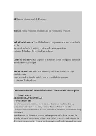 SI Sistema Internacional de Unidades.




Torque Fuerza rotacional aplicada a un eje que causa su rotación.




Velocidad síncrona Velocidad del campo magnético rotatorio determinada
por la
frecuencia aplicada al motor y el número de polos presente en
cada una de las fases del bobinado del estator.



Voltaje nominal Voltaje asignado al motor con el cual se le puede alimentar
desde la fuente de energía.



Velocidad nominal Velocidad a la que girará el rotor del motor bajo
condiciones de
carga nominales. Su valor es inferior a la velocidad síncrona por
el efecto de deslizamiento.




Comenzando con el control de motores: definiciones basicas pero

      importantes
SIMBOLOGÍA Y ESQUEMAS
INTRODUCCIÓN
En esta unidad estudiaremos los conceptos de mando y automatismos,
asimismo describiremos los componentes de un sistem a de mando.
Diferenciaremos entre mando manual, secuencial, alternado, semiautomático y
automático.
Estudiaremos las diferentes normas en la representación de un sistema de
mando, así como los símbolos utilizados en dichas normas. Ana lizaremos los
diferentes esquemas eléctricos de un sistema de mando así como designaremos
 