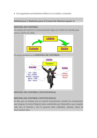 ♦ Las magnitudes perturbadoras difieren en su índole y extensión.


Definiciones y Simbolos para el Control de Motores (parte 1)


SISTEMA DE CONTROL
Un sistema de control es el procesamiento lógico de señales de entrada para
activar señales de salida.




El cuerpo humano es un SISTEMA DE CONTROL.




SISTEMA DE CONTROL CONVENCIONAL


SISTEMA DE CONTROL CONVENCIONAL
Se dice que un sistema usa un control convencional, cuando los componentes
que integran el control (lógica) están constituidos por dispositivos que cumplen
cada uno su función y por lo general están cableados, además, datan de
hace muchos años.
 