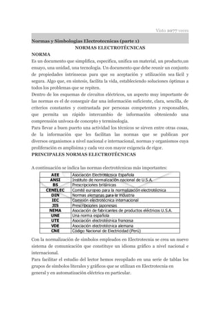 Visto 1077 veces

Normas y Simbologias Electrotecnicas (parte 1)
                      NORMAS ELECTROTÉCNICAS
NORMA
Es un documento que simplifica, especifica, unifica un material, un producto,un
ensayo, una unidad, una tecnología. Un documento que debe reunir un conjunto
de propiedades intrínsecas para que su aceptación y utilización sea fácil y
segura. Algo que, en síntesis, facilita la vida, estableciendo soluciones óptimas a
todos los problemas que se repiten.
Dentro de los esquemas de circuitos eléctricos, un aspecto muy importante de
las normas es el de conseguir dar una información suficiente, clara, sencilla, de
criterios constantes y contrastada por personas competentes y responsables,
que permita un rápido intercambio de información obteniendo una
comprensión unívoca de concepto y terminología.
Para llevar a buen puerto una actividad los técnicos se sirven entre otras cosas,
de la información que les facilitan las normas que se publican por
diversos organismos a nivel nacional e internacional, normas y organismos cuya
proliferación es amplísima y cada vez con mayor exigencia de rigor.
PRINCIPALES NORMAS ELECTROTÉCNICAS


A continuación se indica las normas electrotécnicas más importantes:




Con la normalización de símbolos empleados en Electrotecnia se crea un nuevo
sistema de comunicación que constituye un idioma gráfico a nivel nacional e
internacional.
Para facilitar el estudio del lector hemos recopilado en una serie de tablas los
grupos de símbolos literales y gráficos que se utilizan en Electrotecnia en
general y en automatización eléctrica en particular.
 
