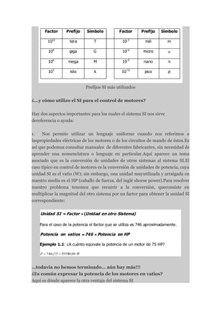 Prefijos SI más utilizados


¿...y cómo utilizo el SI para el control de motores?


Hay dos aspectos importantes para los cuales el sistema SI nos sirve
dereferencia o ayuda:


1.   Nos permite utilizar un lenguaje uniforme cuando nos referimos a
laspropiedades eléctricas de los motores o de los circuitos de mando de éstos.Es
así que podemos consultar manuales de diferentes fabricantes, sin necesidad de
aprender una nomenclatura o lenguaje en particular.Aquí aparece un tema
asociado que es la conversión de unidades de otros sistemas al sistema SI.El
caso típico en control de motores es la conversión de unidades de potencia, cuya
unidad SI es el vatio (W); sin embargo, una unidad muyutilizada y arraigada en
nuestro medio es el HP (caballo de fuerza, del inglé shorse power).Para resolver
nuestro problema tenemos que recurrir a la conversión, queconsiste en
multiplicar la magnitud del otro sistema por un factor para obtener la unidad SI
correspondiente:




…todavía no hemos terminado… aún hay más!!!
¿Es común expresar la potencia de los motores en vatios?
Aquí es dónde aparece la otra ventaja del sistema SI
 